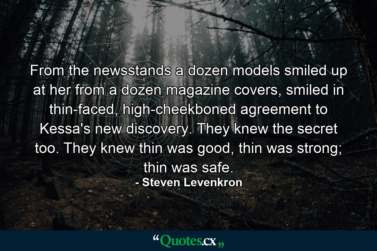 From the newsstands a dozen models smiled up at her from a dozen magazine covers, smiled in thin-faced, high-cheekboned agreement to Kessa's new discovery. They knew the secret too. They knew thin was good, thin was strong; thin was safe. - Quote by Steven Levenkron