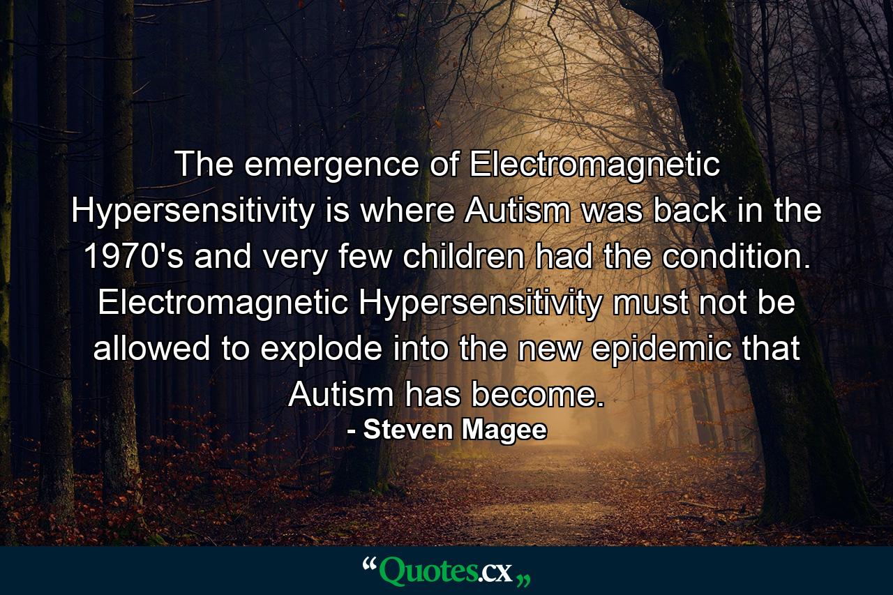 The emergence of Electromagnetic Hypersensitivity is where Autism was back in the 1970's and very few children had the condition. Electromagnetic Hypersensitivity must not be allowed to explode into the new epidemic that Autism has become. - Quote by Steven Magee