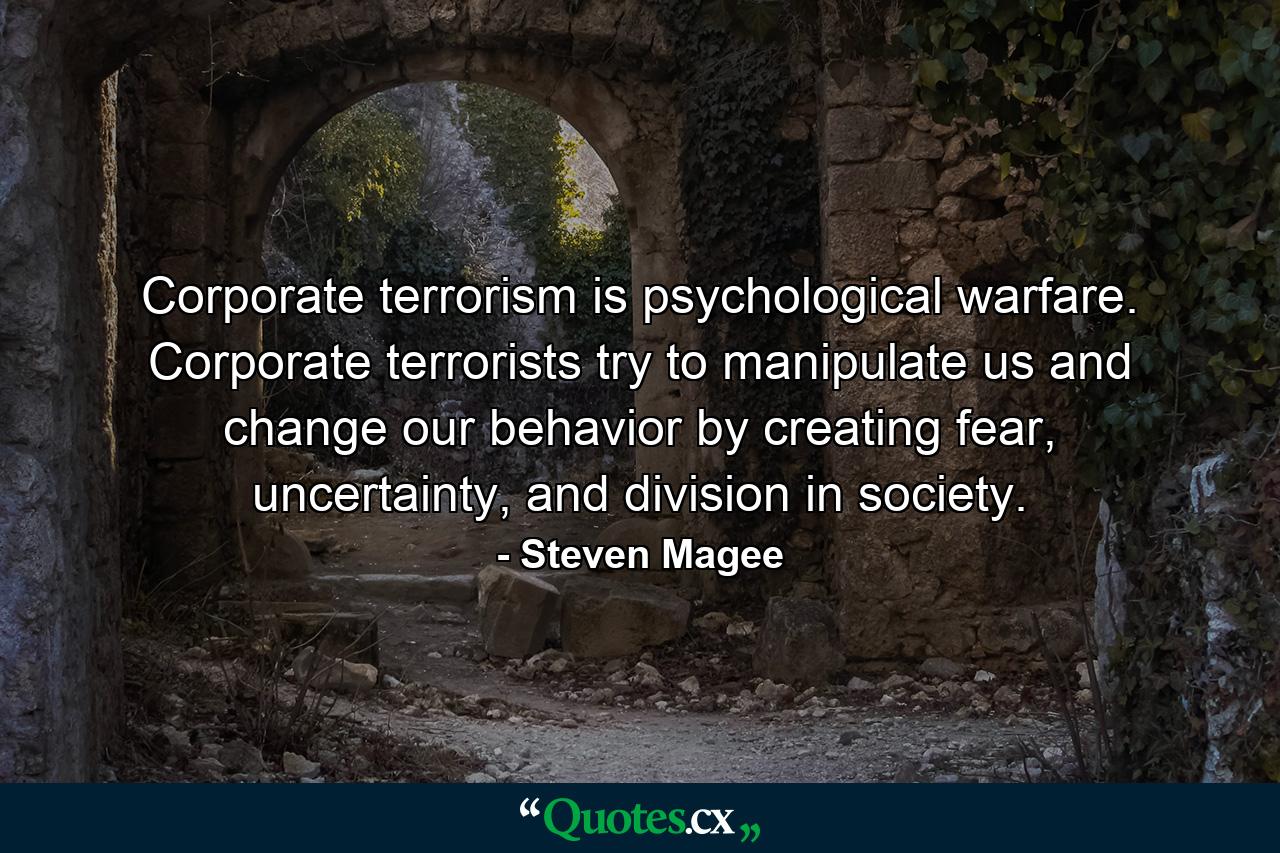 Corporate terrorism is psychological warfare. Corporate terrorists try to manipulate us and change our behavior by creating fear, uncertainty, and division in society. - Quote by Steven Magee