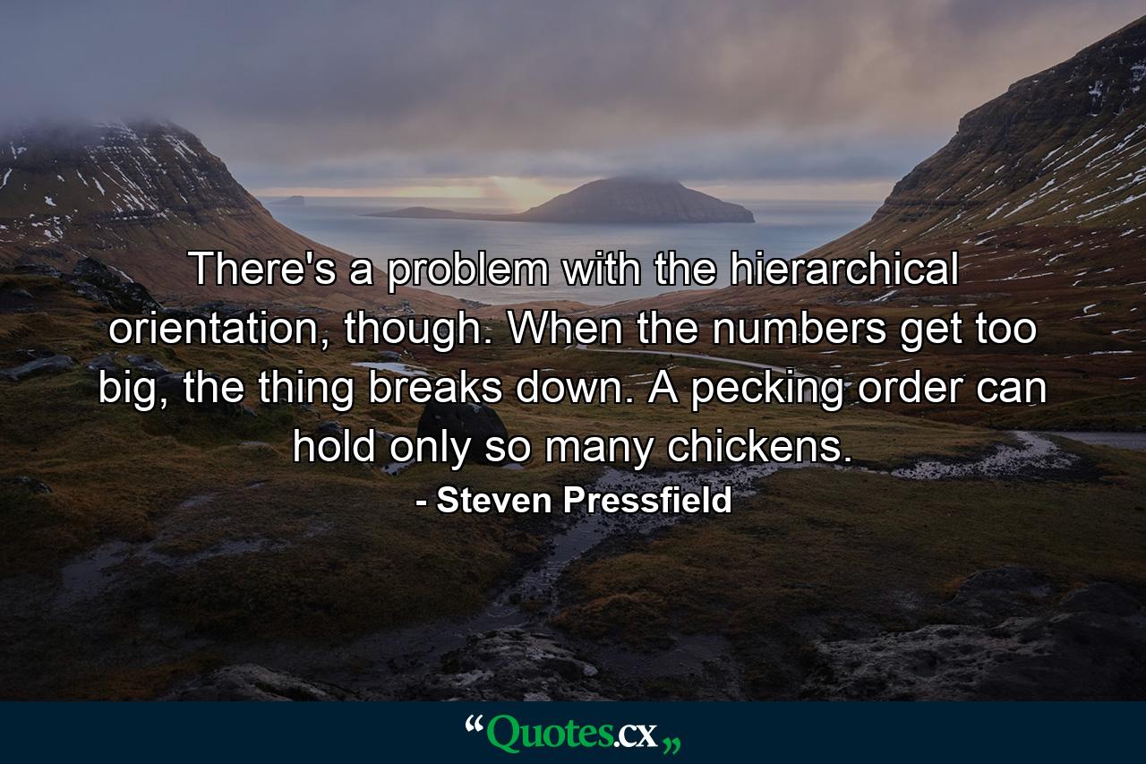 There's a problem with the hierarchical orientation, though. When the numbers get too big, the thing breaks down. A pecking order can hold only so many chickens. - Quote by Steven Pressfield