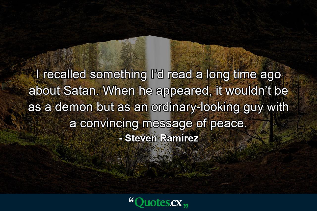 I recalled something I’d read a long time ago about Satan. When he appeared, it wouldn’t be as a demon but as an ordinary-looking guy with a convincing message of peace. - Quote by Steven Ramirez