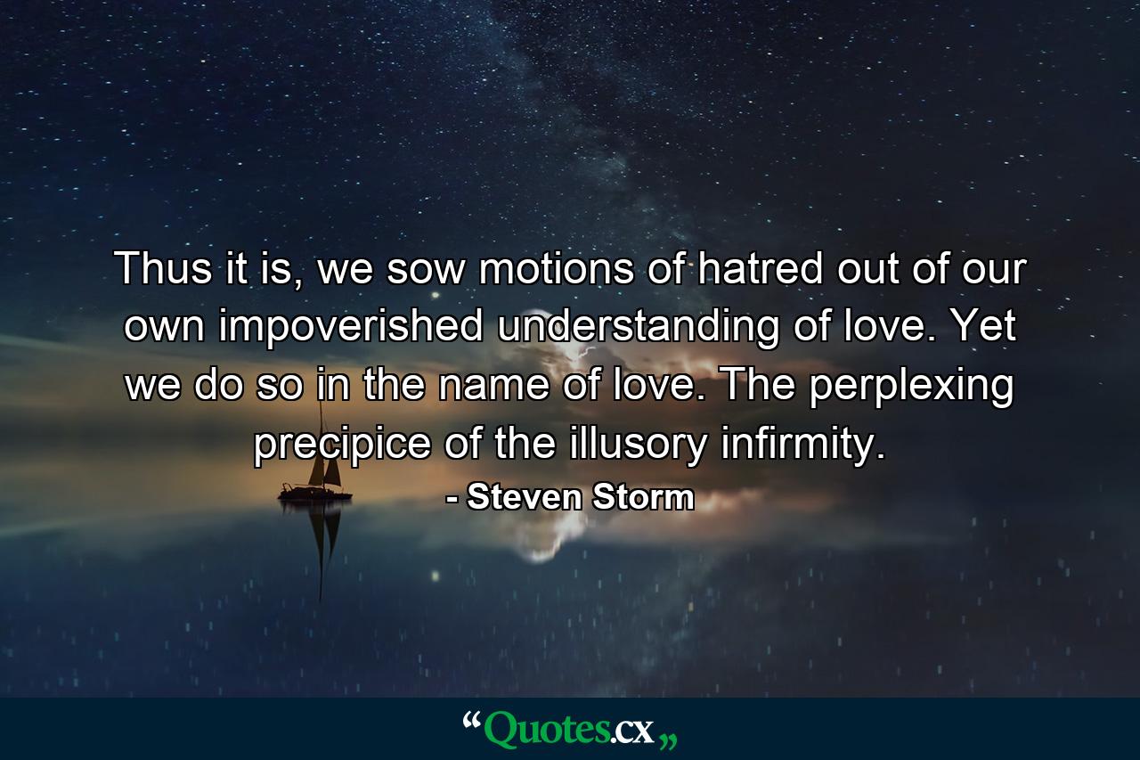 Thus it is, we sow motions of hatred out of our own impoverished understanding of love. Yet we do so in the name of love. The perplexing precipice of the illusory infirmity. - Quote by Steven Storm