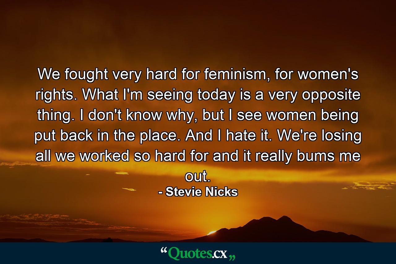 We fought very hard for feminism, for women's rights. What I'm seeing today is a very opposite thing. I don't know why, but I see women being put back in the place. And I hate it. We're losing all we worked so hard for and it really bums me out. - Quote by Stevie Nicks