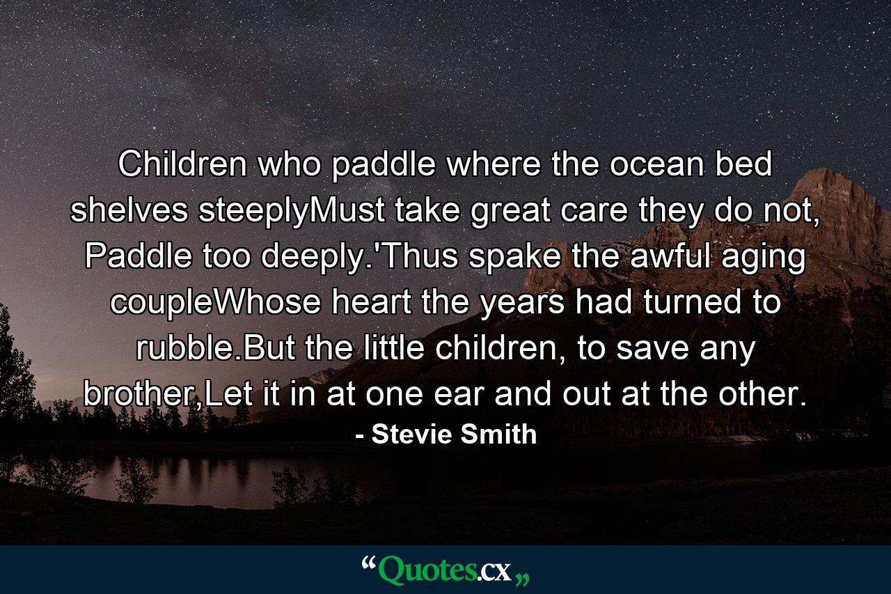 Children who paddle where the ocean bed shelves steeplyMust take great care they do not, Paddle too deeply.'Thus spake the awful aging coupleWhose heart the years had turned to rubble.But the little children, to save any brother,Let it in at one ear and out at the other. - Quote by Stevie Smith