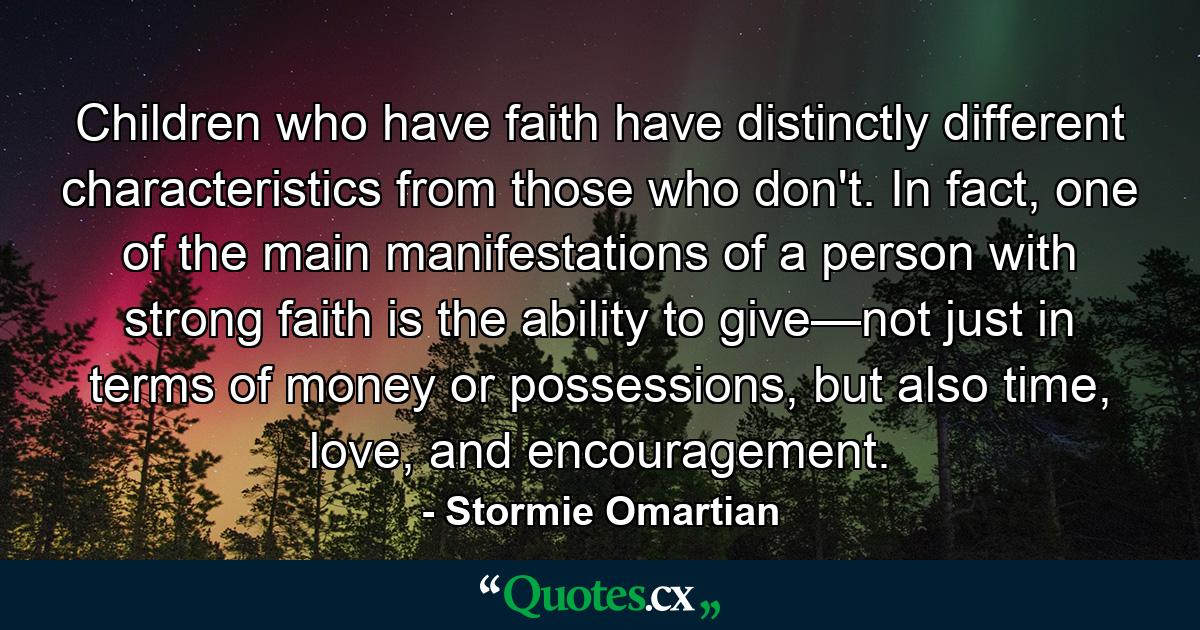 Children who have faith have distinctly different characteristics from those who don't. In fact, one of the main manifestations of a person with strong faith is the ability to give—not just in terms of money or possessions, but also time, love, and encouragement. - Quote by Stormie Omartian