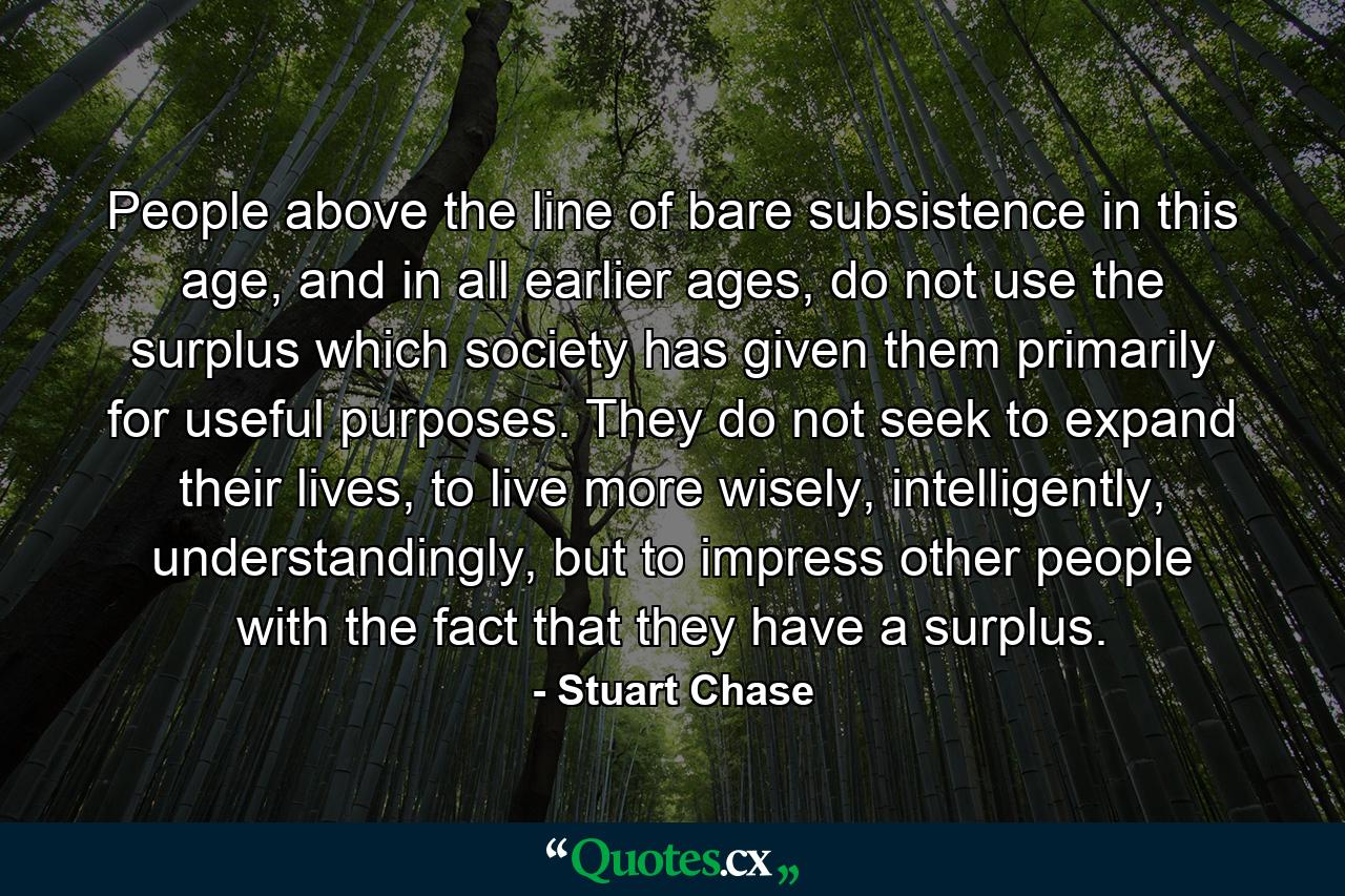 People above the line of bare subsistence in this age, and in all earlier ages, do not use the surplus which society has given them primarily for useful purposes. They do not seek to expand their lives, to live more wisely, intelligently, understandingly, but to impress other people with the fact that they have a surplus. - Quote by Stuart Chase