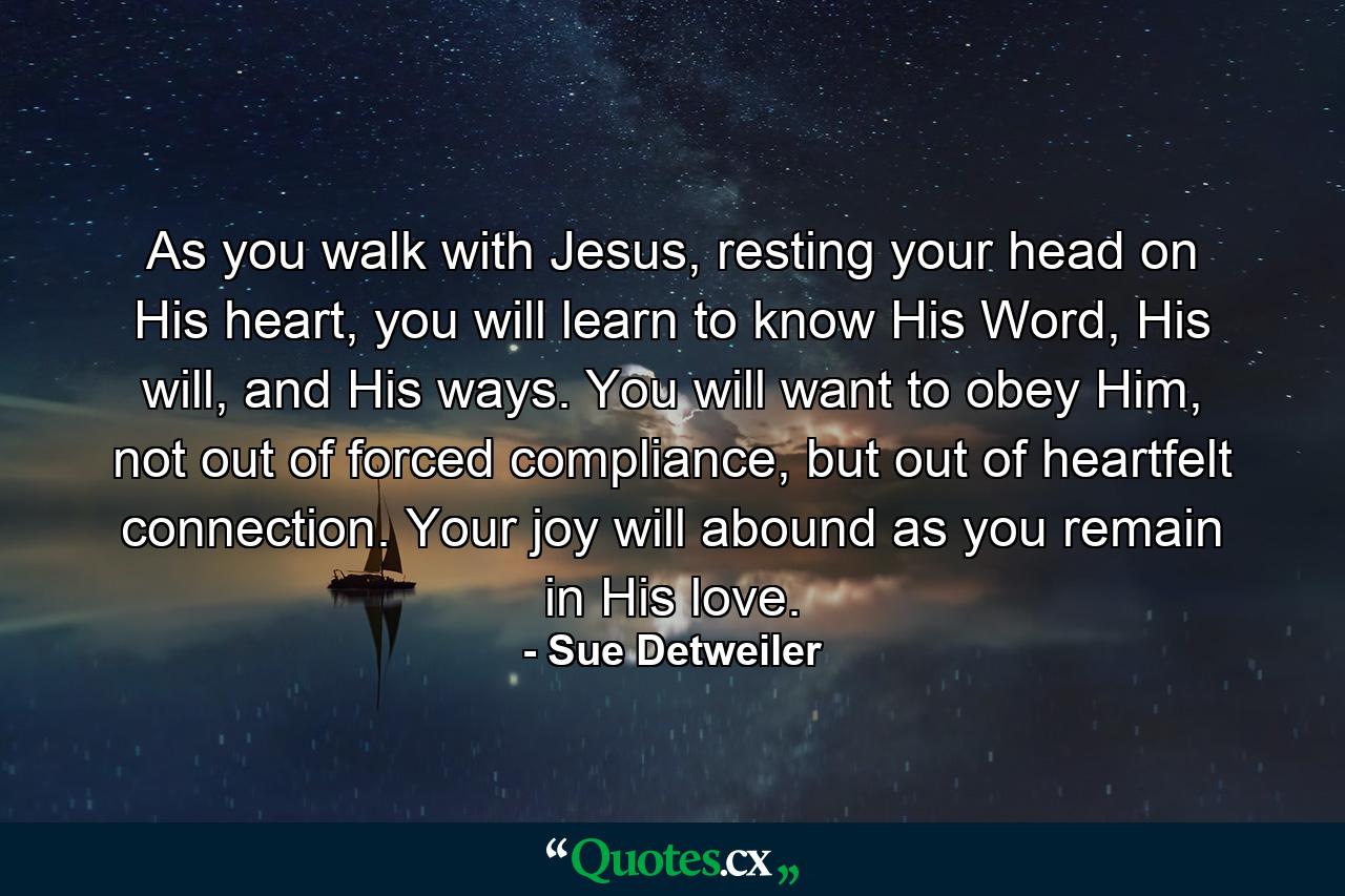 As you walk with Jesus, resting your head on His heart, you will learn to know His Word, His will, and His ways. You will want to obey Him, not out of forced compliance, but out of heartfelt connection. Your joy will abound as you remain in His love. - Quote by Sue Detweiler