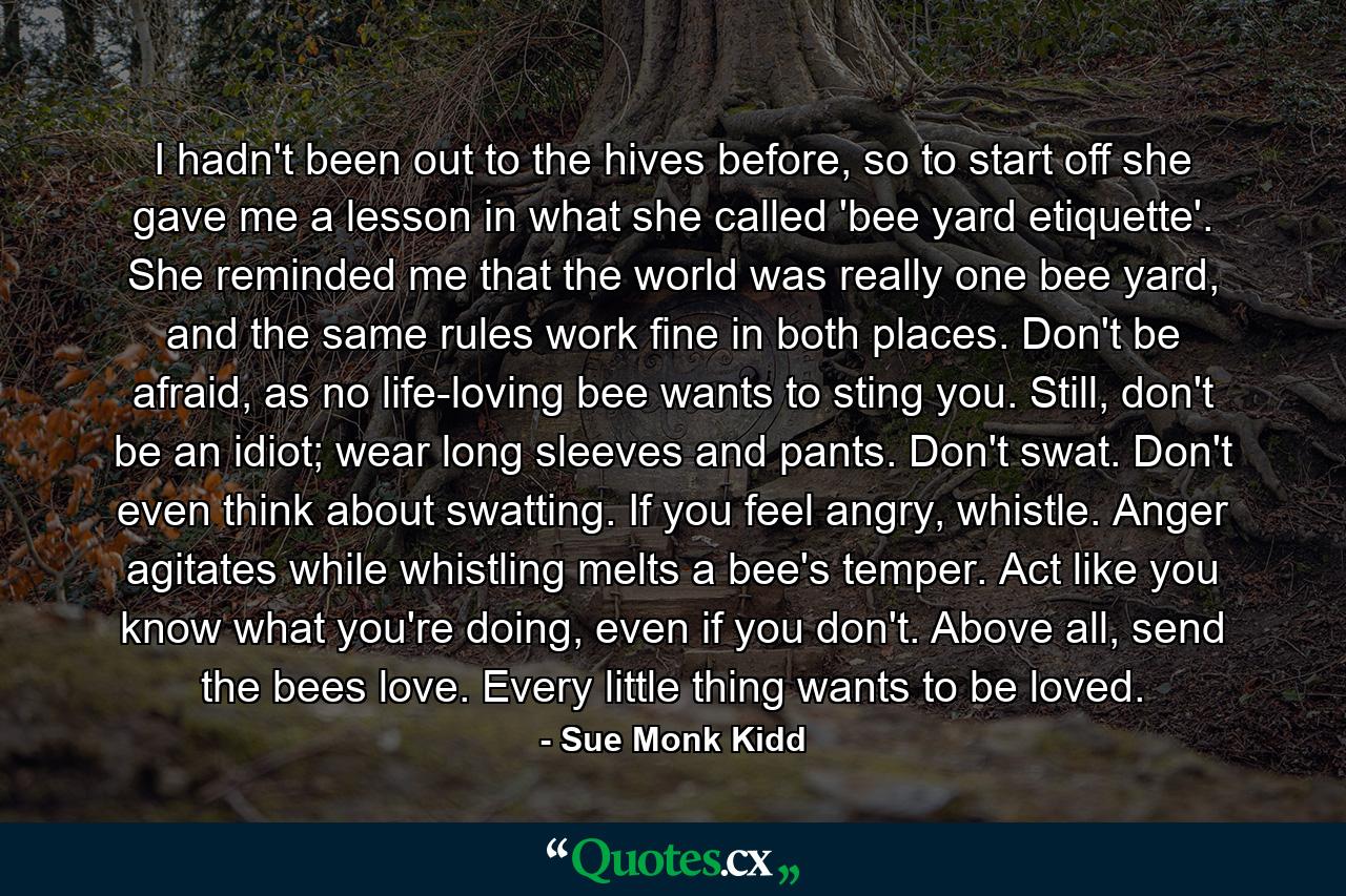 I hadn't been out to the hives before, so to start off she gave me a lesson in what she called 'bee yard etiquette'. She reminded me that the world was really one bee yard, and the same rules work fine in both places. Don't be afraid, as no life-loving bee wants to sting you. Still, don't be an idiot; wear long sleeves and pants. Don't swat. Don't even think about swatting. If you feel angry, whistle. Anger agitates while whistling melts a bee's temper. Act like you know what you're doing, even if you don't. Above all, send the bees love. Every little thing wants to be loved. - Quote by Sue Monk Kidd