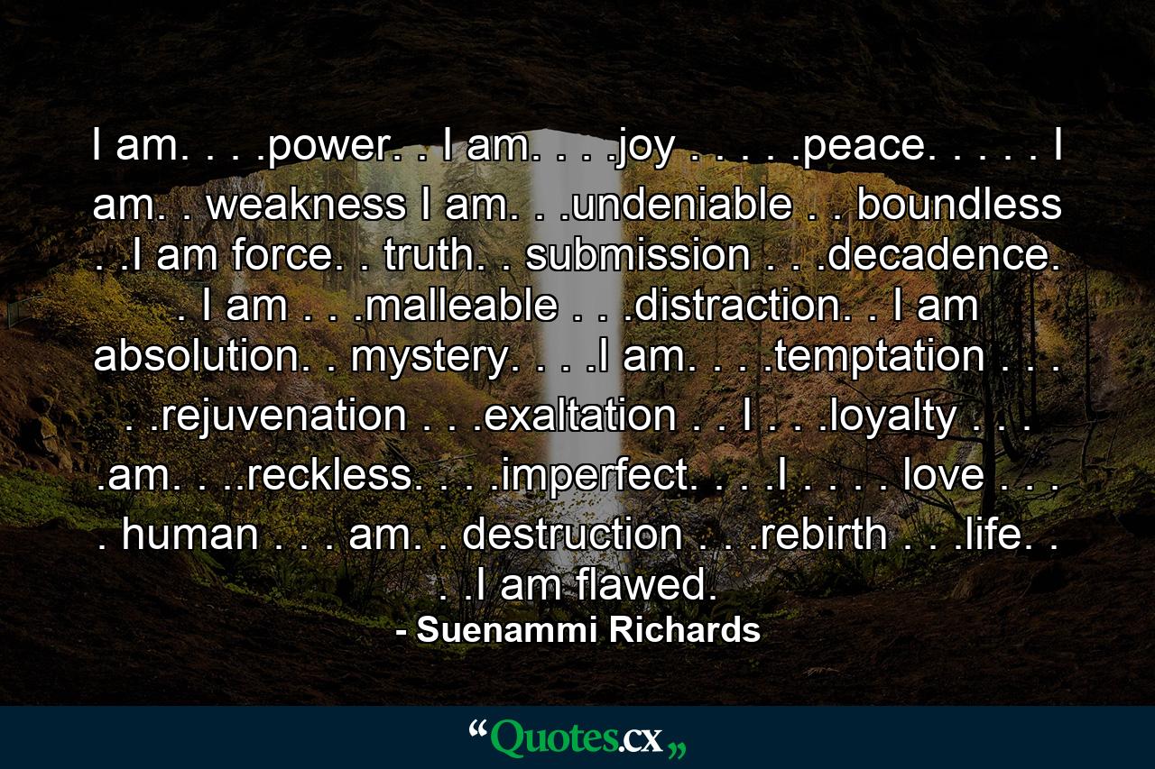 I am. . . .power. . I am. . . .joy . . . . .peace. . . . . I am. . weakness I am. . .undeniable . . boundless . .I am force. . truth. . submission . . .decadence. . I am . . .malleable . . .distraction. . I am absolution. . mystery. . . .I am. . . .temptation . . . . .rejuvenation . . .exaltation . . I . . .loyalty . . . .am. . ..reckless. . . .imperfect. . . .I . . . . love . . . . human . . . am. . destruction . . .rebirth . . .life. . . .I am flawed. - Quote by Suenammi Richards