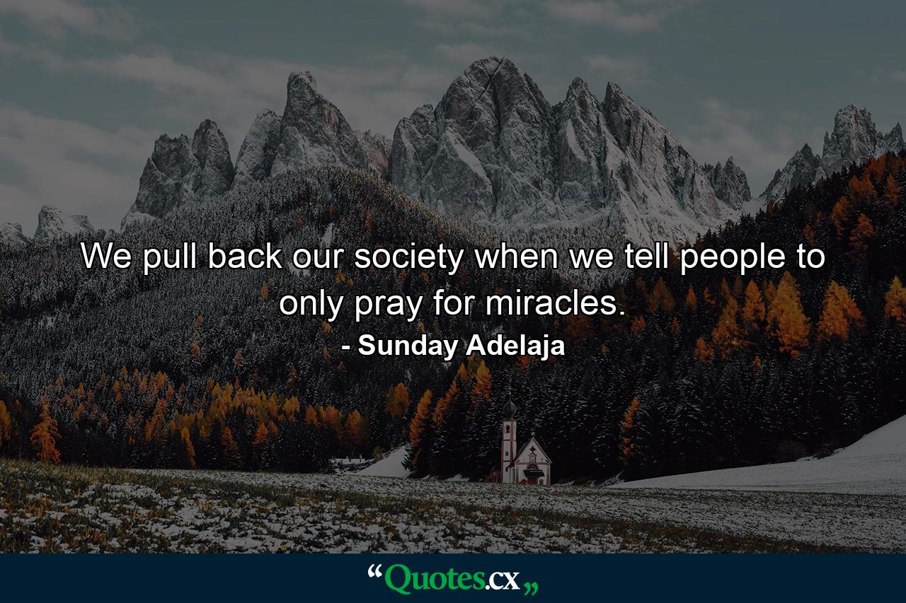 We pull back our society when we tell people to only pray for miracles. - Quote by Sunday Adelaja