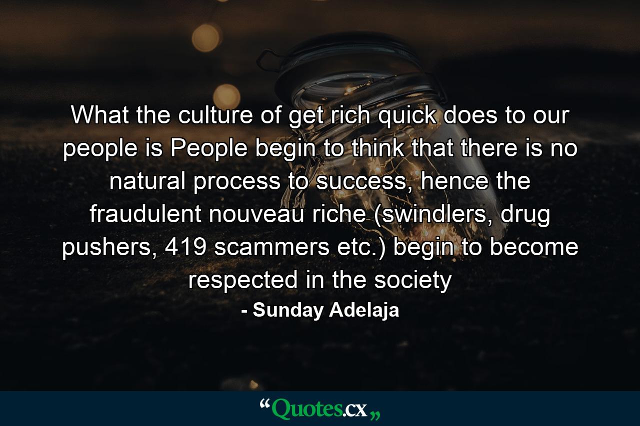 What the culture of get rich quick does to our people is People begin to think that there is no natural process to success, hence the fraudulent nouveau riche (swindlers, drug pushers, 419 scammers etc.) begin to become respected in the society - Quote by Sunday Adelaja