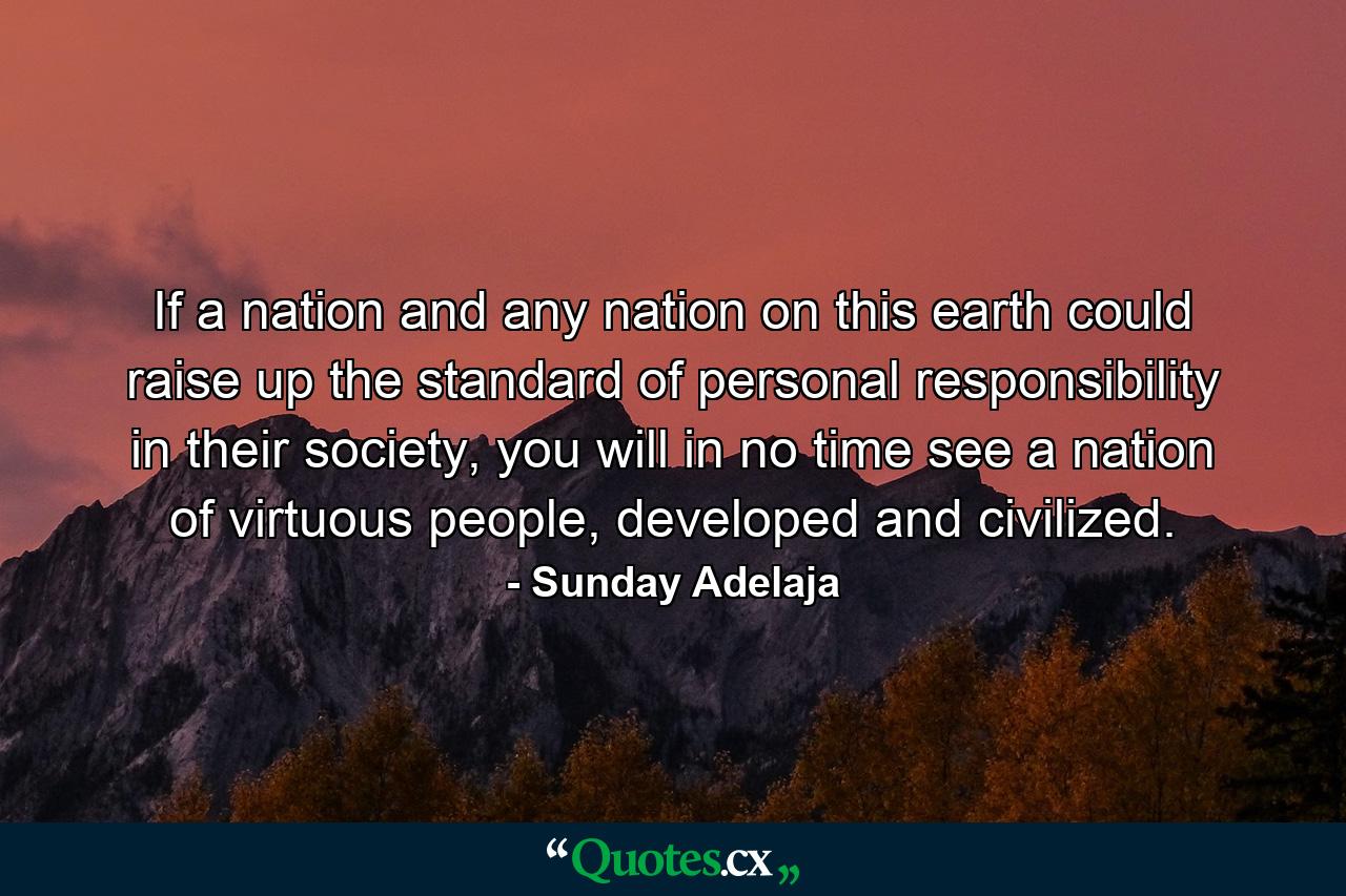 If a nation and any nation on this earth could raise up the standard of personal responsibility in their society, you will in no time see a nation of virtuous people, developed and civilized. - Quote by Sunday Adelaja