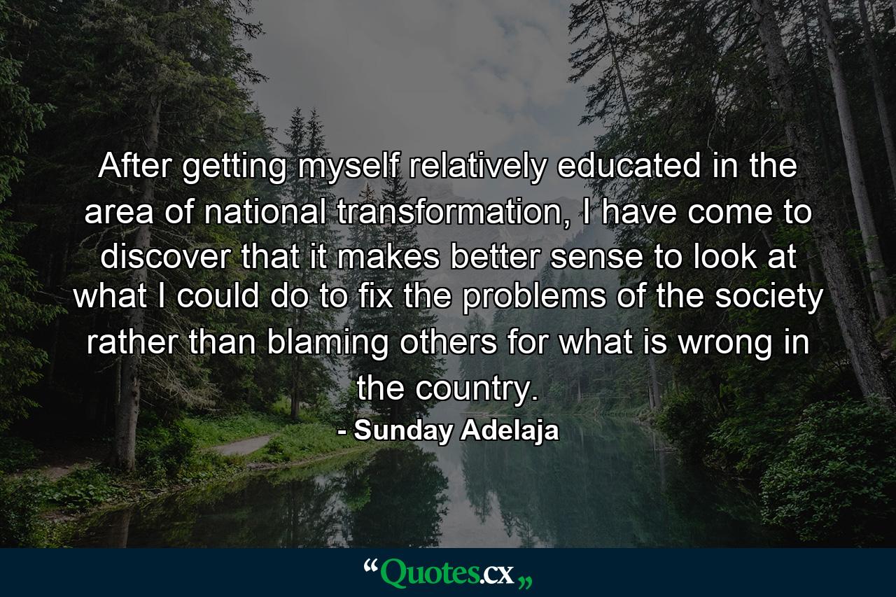 After getting myself relatively educated in the area of national transformation, I have come to discover that it makes better sense to look at what I could do to fix the problems of the society rather than blaming others for what is wrong in the country. - Quote by Sunday Adelaja