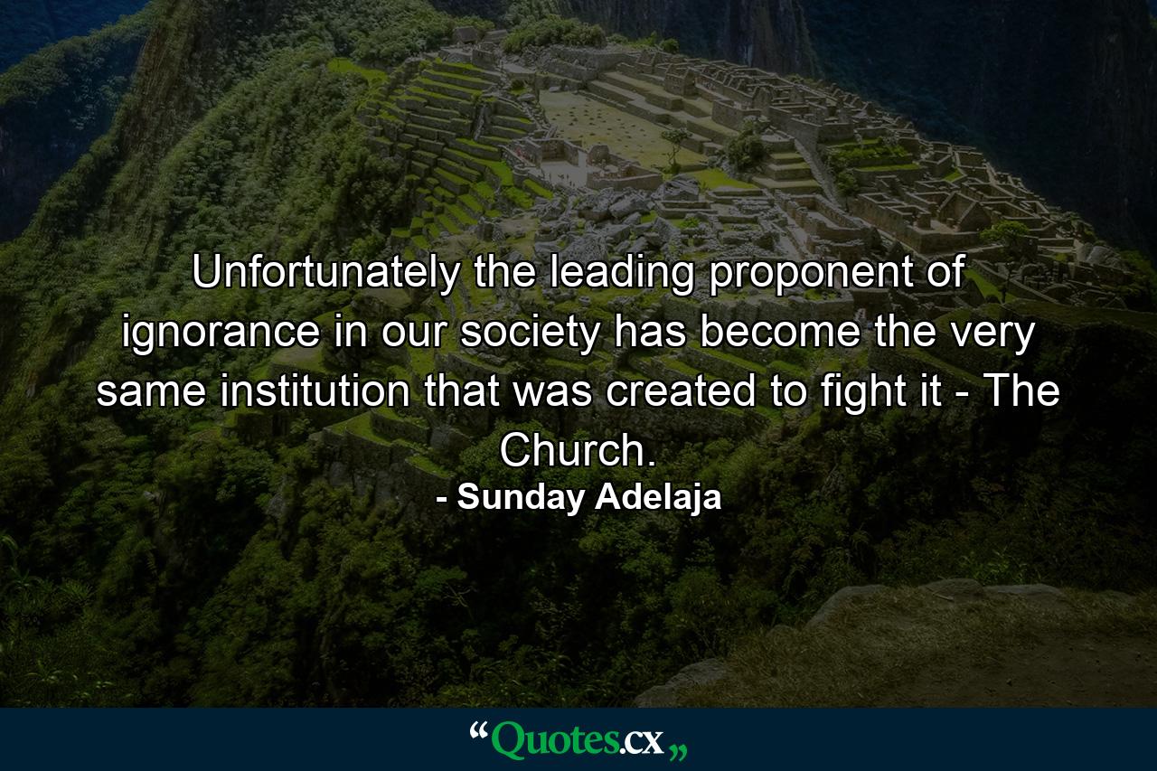 Unfortunately the leading proponent of ignorance in our society has become the very same institution that was created to fight it - The Church. - Quote by Sunday Adelaja