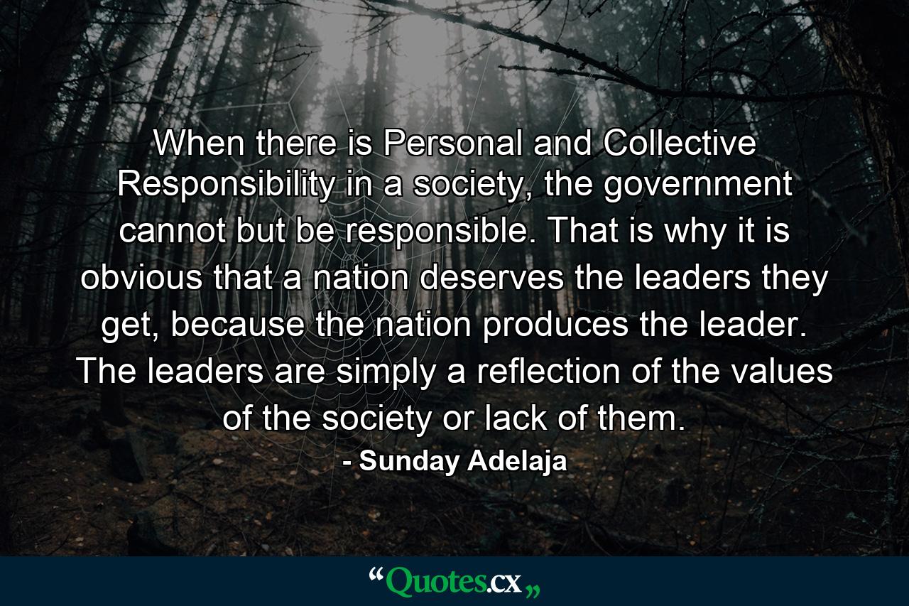 When there is Personal and Collective Responsibility in a society, the government cannot but be responsible. That is why it is obvious that a nation deserves the leaders they get, because the nation produces the leader. The leaders are simply a reflection of the values of the society or lack of them. - Quote by Sunday Adelaja