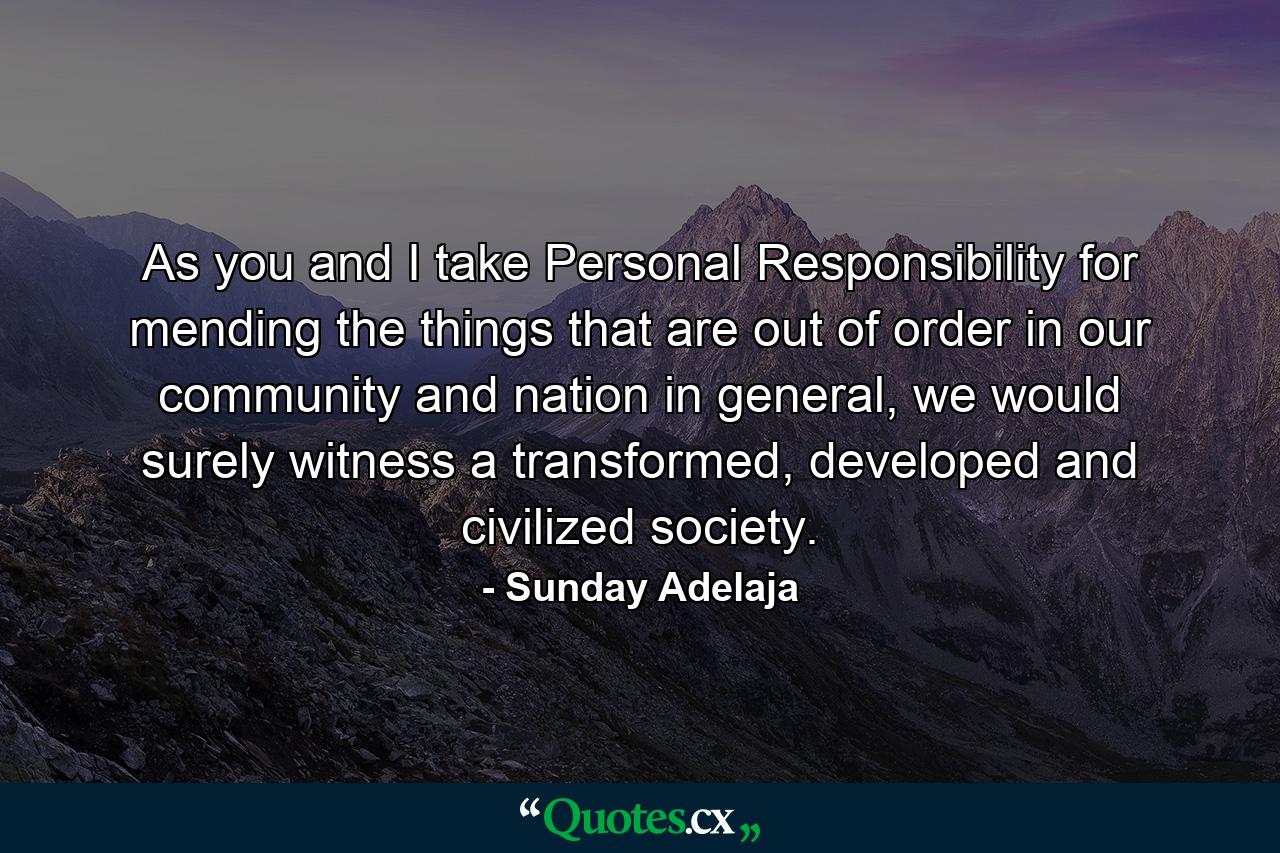 As you and I take Personal Responsibility for mending the things that are out of order in our community and nation in general, we would surely witness a transformed, developed and civilized society. - Quote by Sunday Adelaja