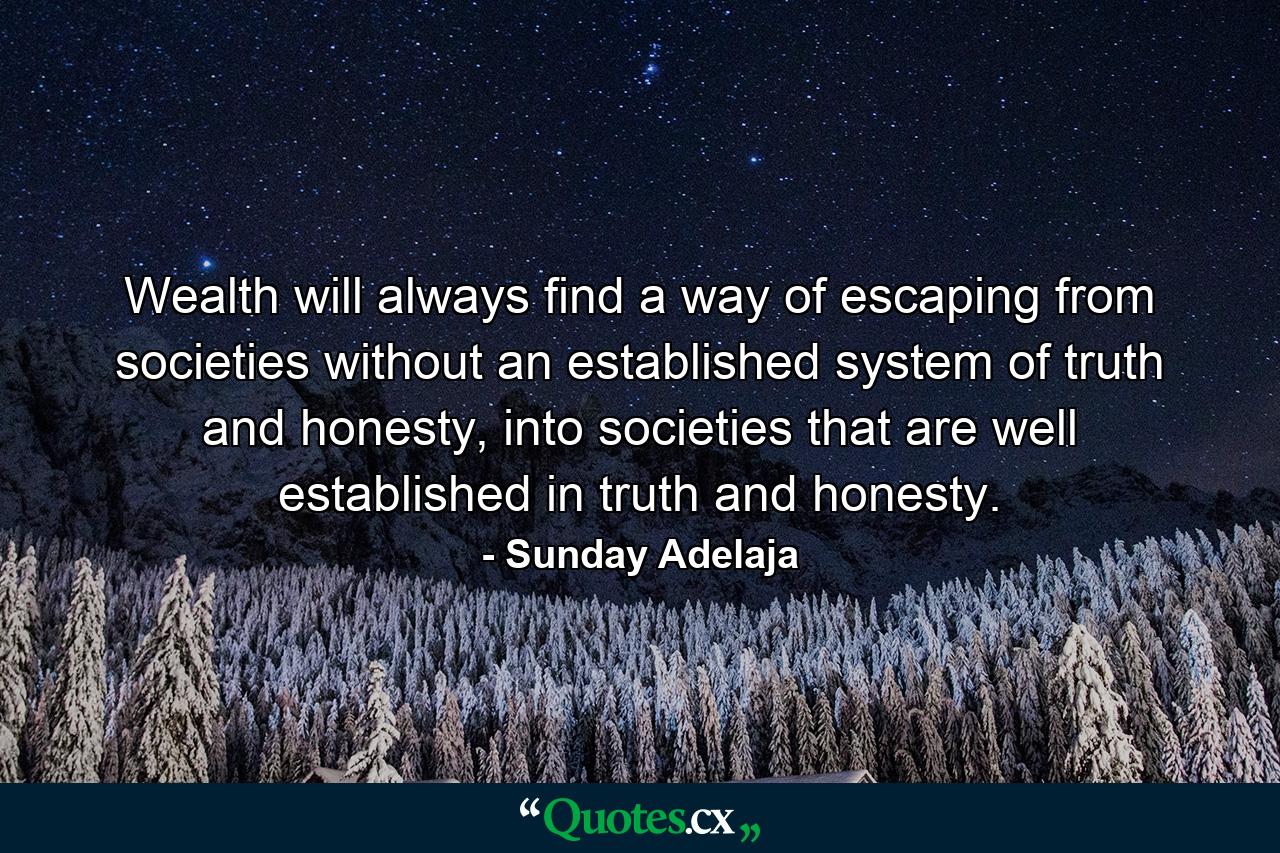 Wealth will always find a way of escaping from societies without an established system of truth and honesty, into societies that are well established in truth and honesty. - Quote by Sunday Adelaja