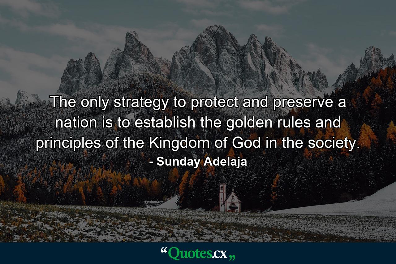 The only strategy to protect and preserve a nation is to establish the golden rules and principles of the Kingdom of God in the society. - Quote by Sunday Adelaja