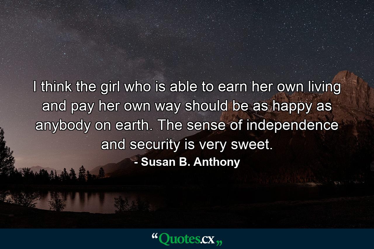 I think the girl who is able to earn her own living and pay her own way should be as happy as anybody on earth. The sense of independence and security is very sweet. - Quote by Susan B. Anthony