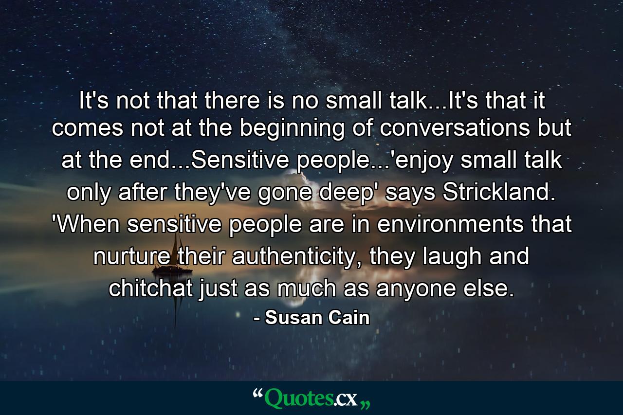 It's not that there is no small talk...It's that it comes not at the beginning of conversations but at the end...Sensitive people...'enjoy small talk only after they've gone deep' says Strickland. 'When sensitive people are in environments that nurture their authenticity, they laugh and chitchat just as much as anyone else. - Quote by Susan Cain