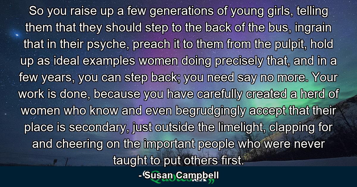 So you raise up a few generations of young girls, telling them that they should step to the back of the bus, ingrain that in their psyche, preach it to them from the pulpit, hold up as ideal examples women doing precisely that, and in a few years, you can step back; you need say no more. Your work is done, because you have carefully created a herd of women who know and even begrudgingly accept that their place is secondary, just outside the limelight, clapping for and cheering on the important people who were never taught to put others first. - Quote by Susan Campbell