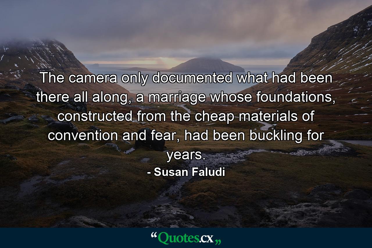 The camera only documented what had been there all along, a marriage whose foundations, constructed from the cheap materials of convention and fear, had been buckling for years. - Quote by Susan Faludi