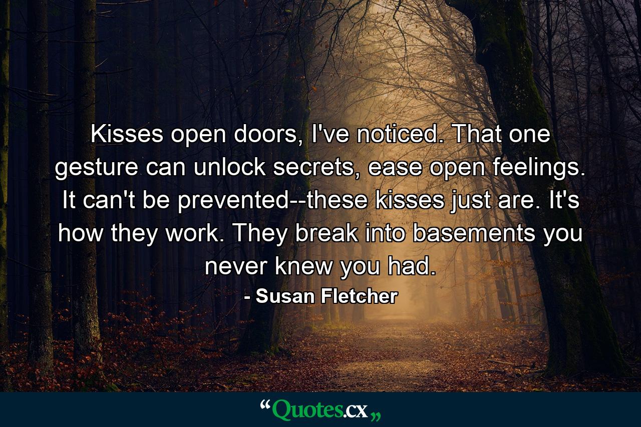 Kisses open doors, I've noticed. That one gesture can unlock secrets, ease open feelings. It can't be prevented--these kisses just are. It's how they work. They break into basements you never knew you had. - Quote by Susan Fletcher