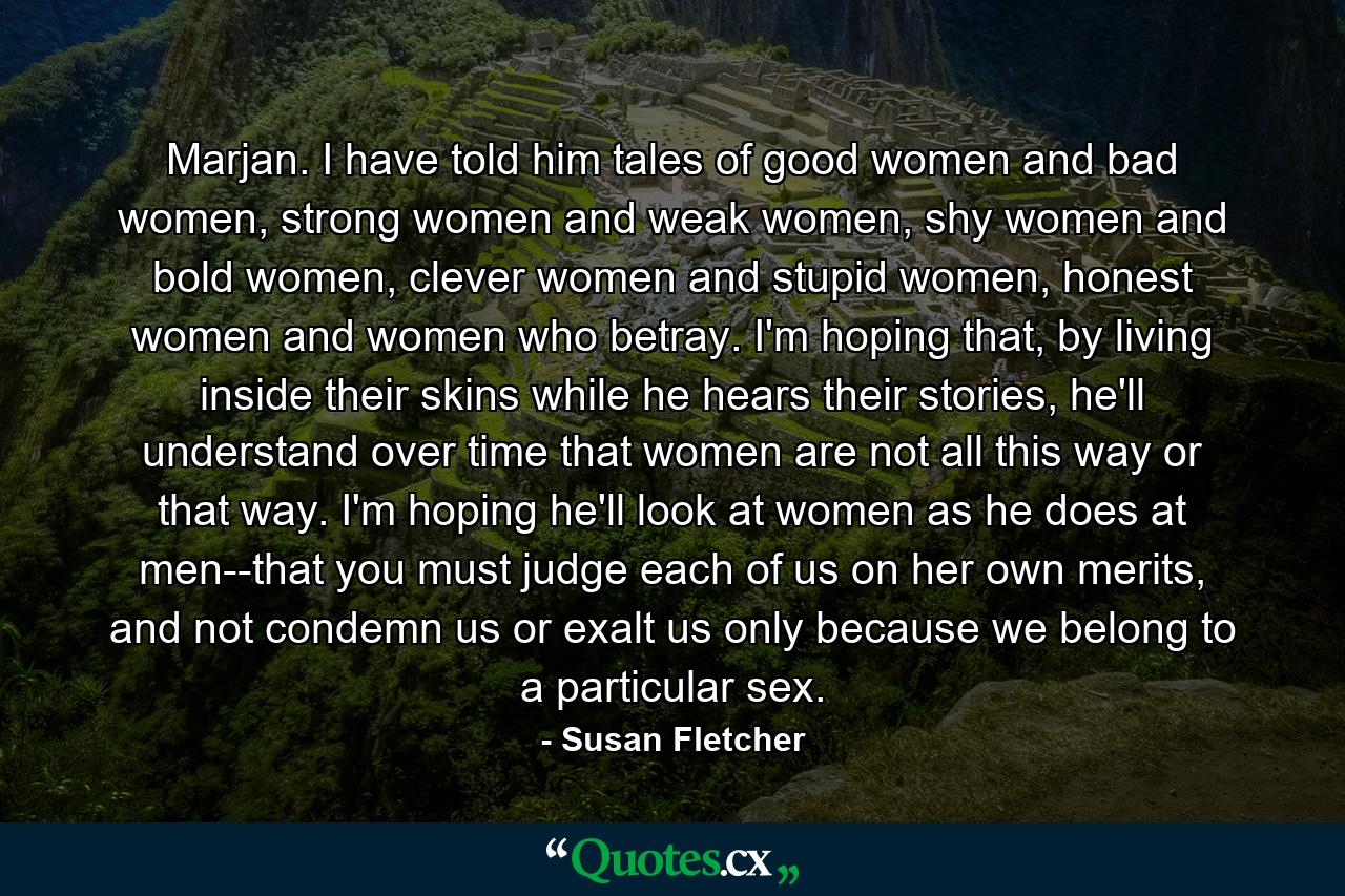 Marjan. I have told him tales of good women and bad women, strong women and weak women, shy women and bold women, clever women and stupid women, honest women and women who betray. I'm hoping that, by living inside their skins while he hears their stories, he'll understand over time that women are not all this way or that way. I'm hoping he'll look at women as he does at men--that you must judge each of us on her own merits, and not condemn us or exalt us only because we belong to a particular sex. - Quote by Susan Fletcher
