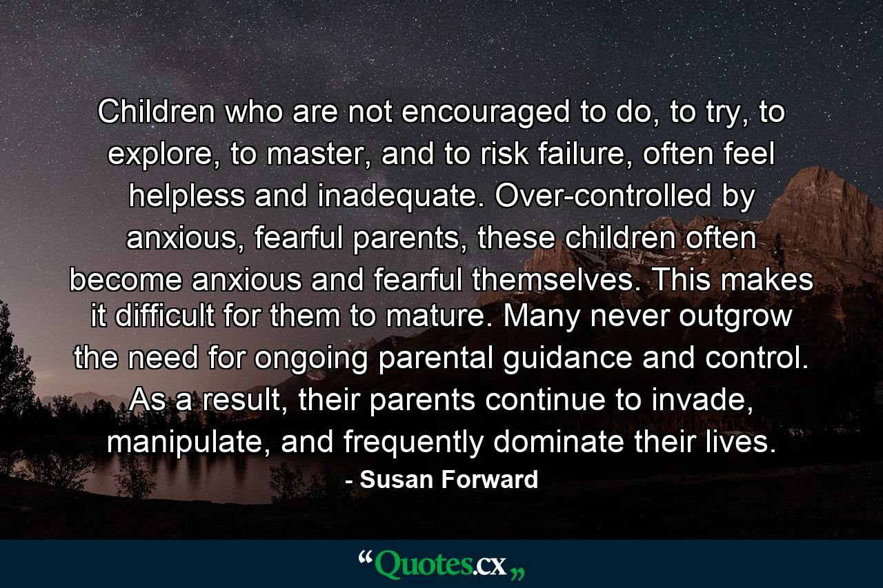 Children who are not encouraged to do, to try, to explore, to master, and to risk failure, often feel helpless and inadequate. Over-controlled by anxious, fearful parents, these children often become anxious and fearful themselves. This makes it difficult for them to mature. Many never outgrow the need for ongoing parental guidance and control. As a result, their parents continue to invade, manipulate, and frequently dominate their lives. - Quote by Susan Forward