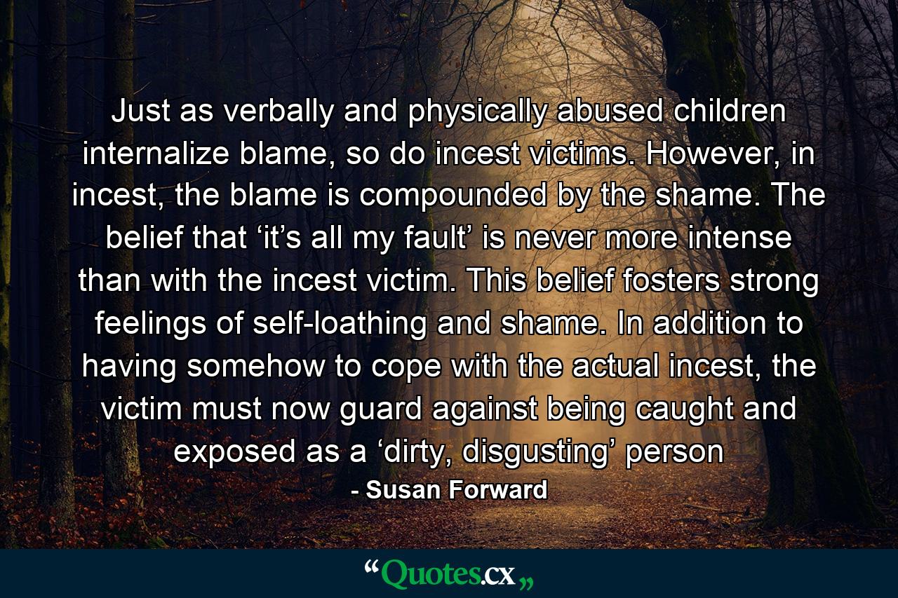 Just as verbally and physically abused children internalize blame, so do incest victims. However, in incest, the blame is compounded by the shame. The belief that ‘it’s all my fault’ is never more intense than with the incest victim. This belief fosters strong feelings of self-loathing and shame. In addition to having somehow to cope with the actual incest, the victim must now guard against being caught and exposed as a ‘dirty, disgusting’ person - Quote by Susan Forward