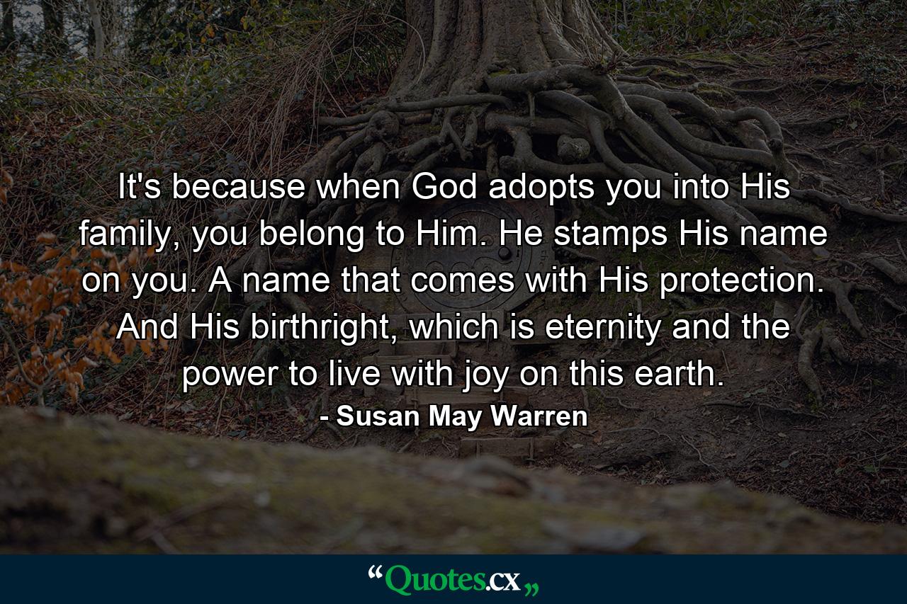 It's because when God adopts you into His family, you belong to Him. He stamps His name on you. A name that comes with His protection. And His birthright, which is eternity and the power to live with joy on this earth. - Quote by Susan May Warren