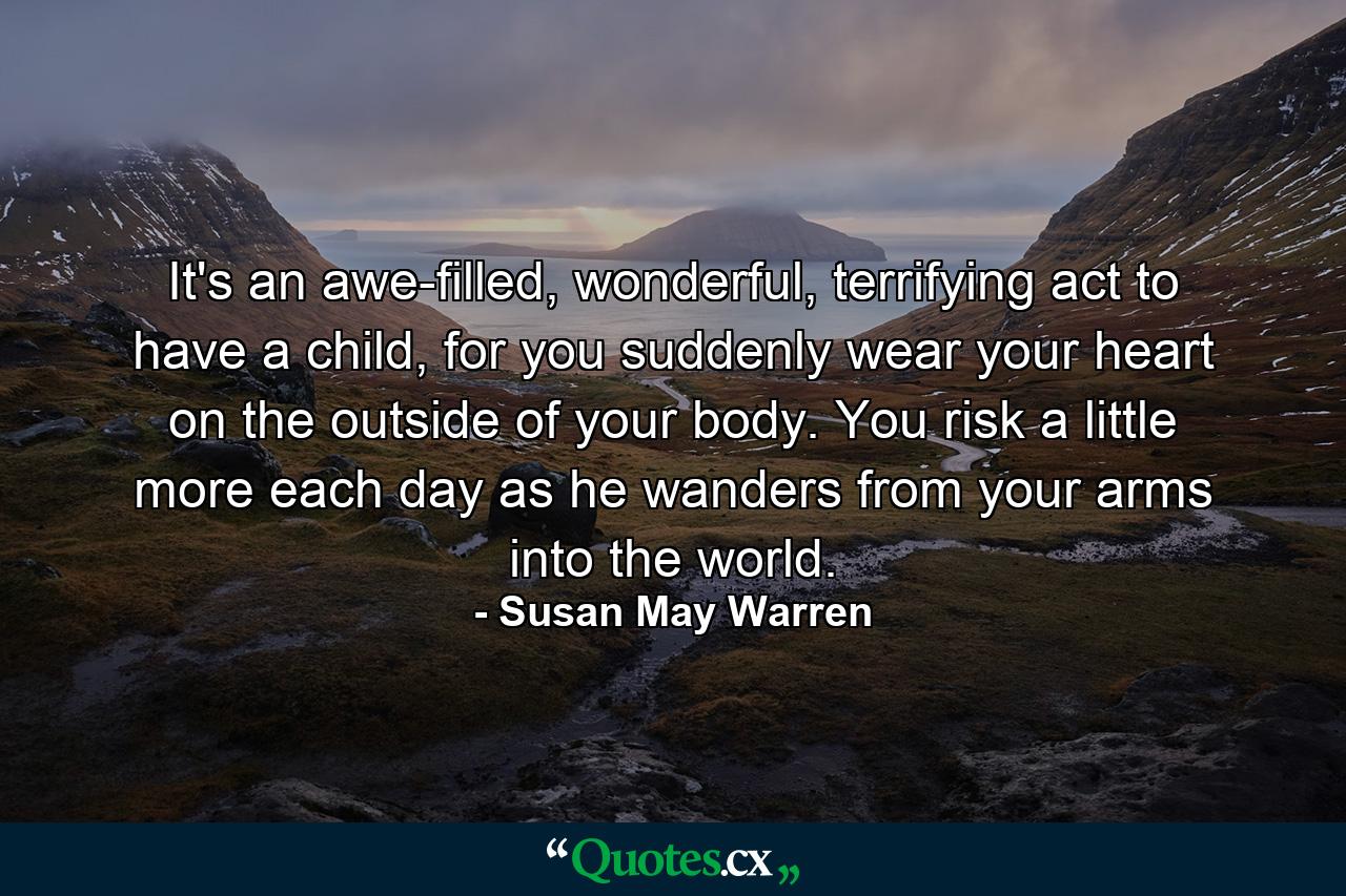 It's an awe-filled, wonderful, terrifying act to have a child, for you suddenly wear your heart on the outside of your body. You risk a little more each day as he wanders from your arms into the world. - Quote by Susan May Warren