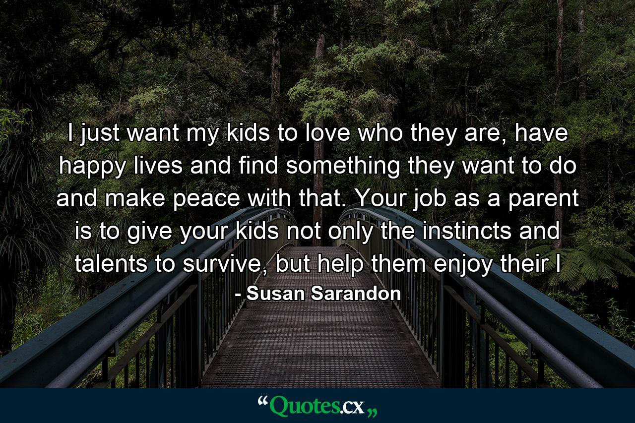 I just want my kids to love who they are, have happy lives and find something they want to do and make peace with that. Your job as a parent is to give your kids not only the instincts and talents to survive, but help them enjoy their l - Quote by Susan Sarandon