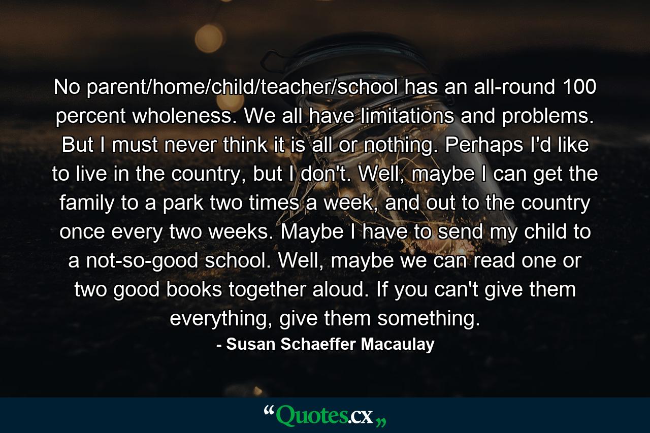 No parent/home/child/teacher/school has an all-round 100 percent wholeness. We all have limitations and problems. But I must never think it is all or nothing. Perhaps I'd like to live in the country, but I don't. Well, maybe I can get the family to a park two times a week, and out to the country once every two weeks. Maybe I have to send my child to a not-so-good school. Well, maybe we can read one or two good books together aloud. If you can't give them everything, give them something. - Quote by Susan Schaeffer Macaulay