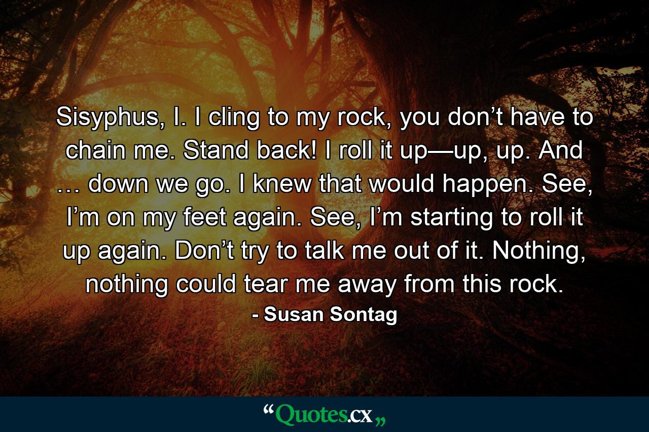 Sisyphus, I. I cling to my rock, you don’t have to chain me. Stand back! I roll it up—up, up. And … down we go. I knew that would happen. See, I’m on my feet again. See, I’m starting to roll it up again. Don’t try to talk me out of it. Nothing, nothing could tear me away from this rock. - Quote by Susan Sontag