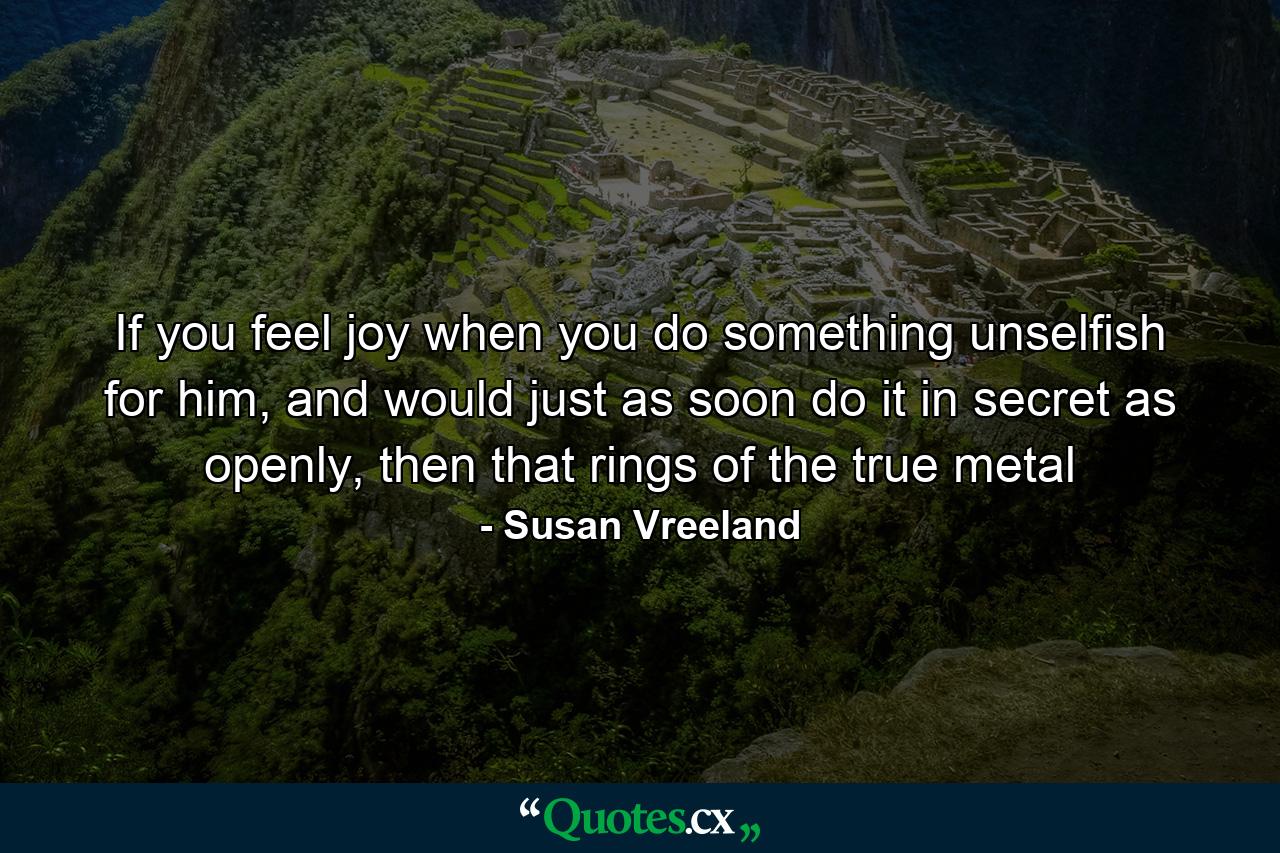 If you feel joy when you do something unselfish for him, and would just as soon do it in secret as openly, then that rings of the true metal - Quote by Susan Vreeland