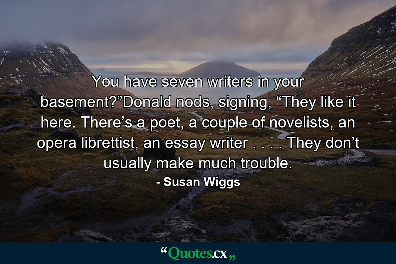 You have seven writers in your basement?”Donald nods, signing, “They like it here. There’s a poet, a couple of novelists, an opera librettist, an essay writer . . . . They don’t usually make much trouble. - Quote by Susan Wiggs