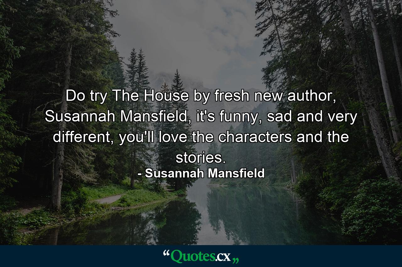 Do try The House by fresh new author, Susannah Mansfield, it's funny, sad and very different, you'll love the characters and the stories. - Quote by Susannah Mansfield