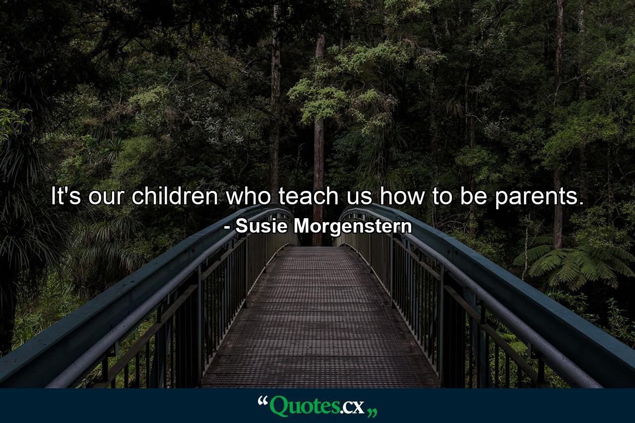 It's our children who teach us how to be parents. - Quote by Susie Morgenstern