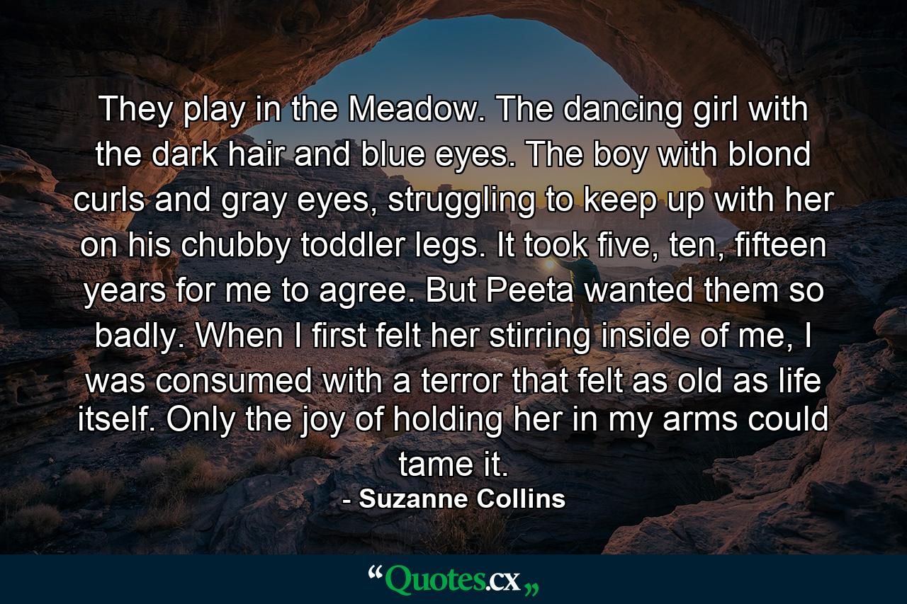 They play in the Meadow. The dancing girl with the dark hair and blue eyes. The boy with blond curls and gray eyes, struggling to keep up with her on his chubby toddler legs. It took five, ten, fifteen years for me to agree. But Peeta wanted them so badly. When I first felt her stirring inside of me, I was consumed with a terror that felt as old as life itself. Only the joy of holding her in my arms could tame it. - Quote by Suzanne Collins