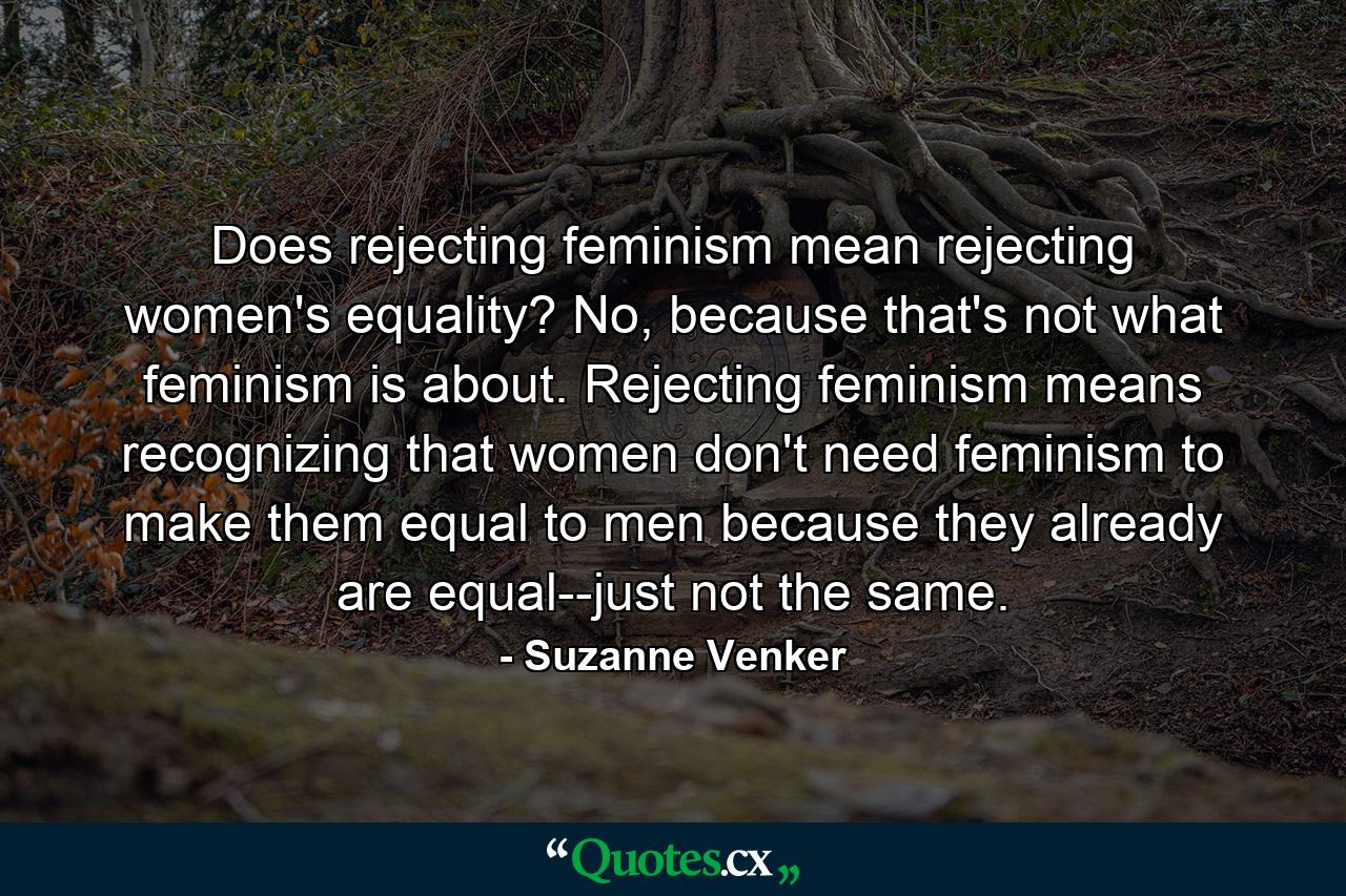 Does rejecting feminism mean rejecting women's equality? No, because that's not what feminism is about. Rejecting feminism means recognizing that women don't need feminism to make them equal to men because they already are equal--just not the same. - Quote by Suzanne Venker