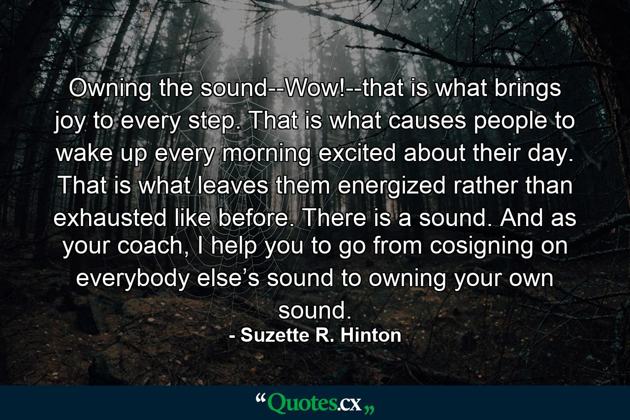 Owning the sound--Wow!--that is what brings joy to every step. That is what causes people to wake up every morning excited about their day. That is what leaves them energized rather than exhausted like before. There is a sound. And as your coach, I help you to go from cosigning on everybody else’s sound to owning your own sound. - Quote by Suzette R. Hinton