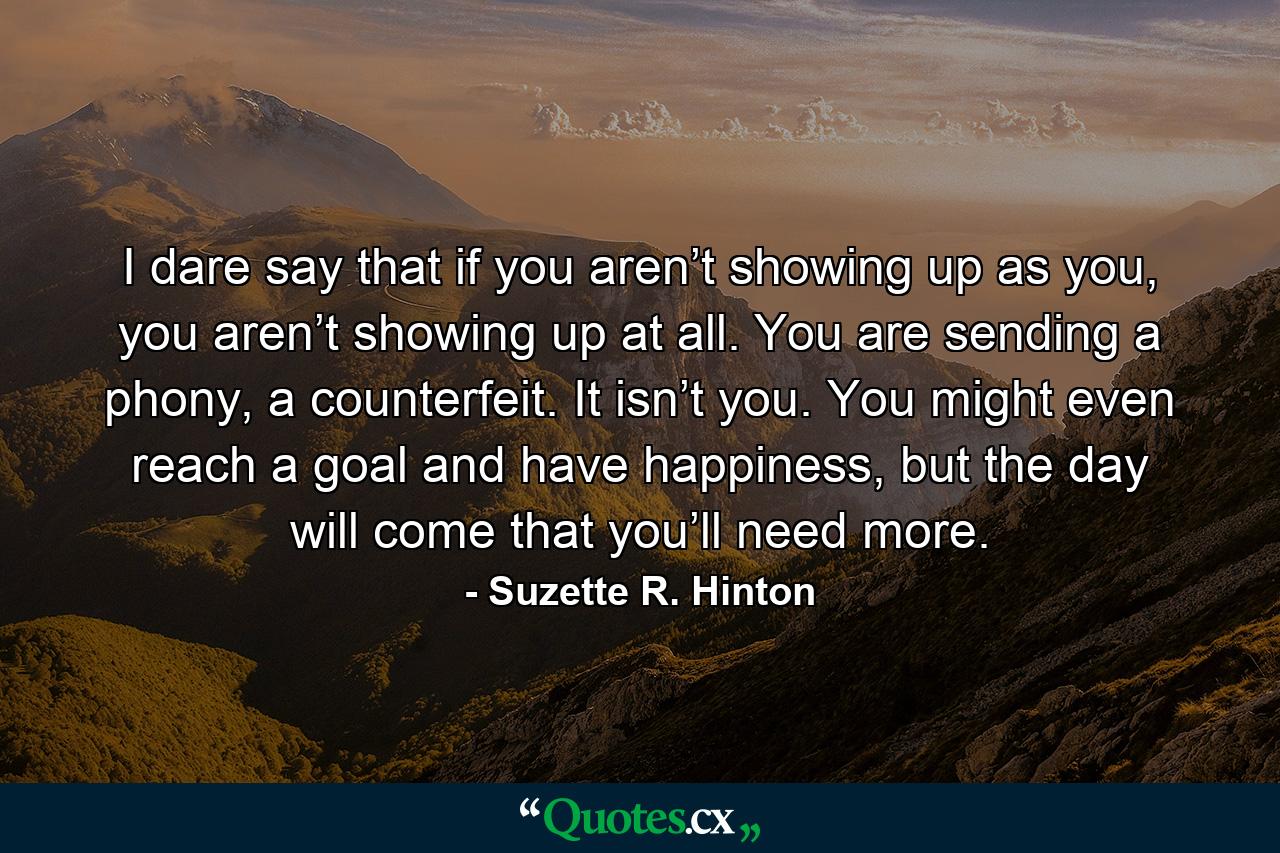 I dare say that if you aren’t showing up as you, you aren’t showing up at all. You are sending a phony, a counterfeit. It isn’t you. You might even reach a goal and have happiness, but the day will come that you’ll need more. - Quote by Suzette R. Hinton