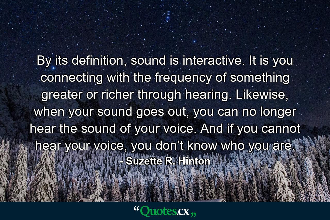 By its definition, sound is interactive. It is you connecting with the frequency of something greater or richer through hearing. Likewise, when your sound goes out, you can no longer hear the sound of your voice. And if you cannot hear your voice, you don’t know who you are. - Quote by Suzette R. Hinton