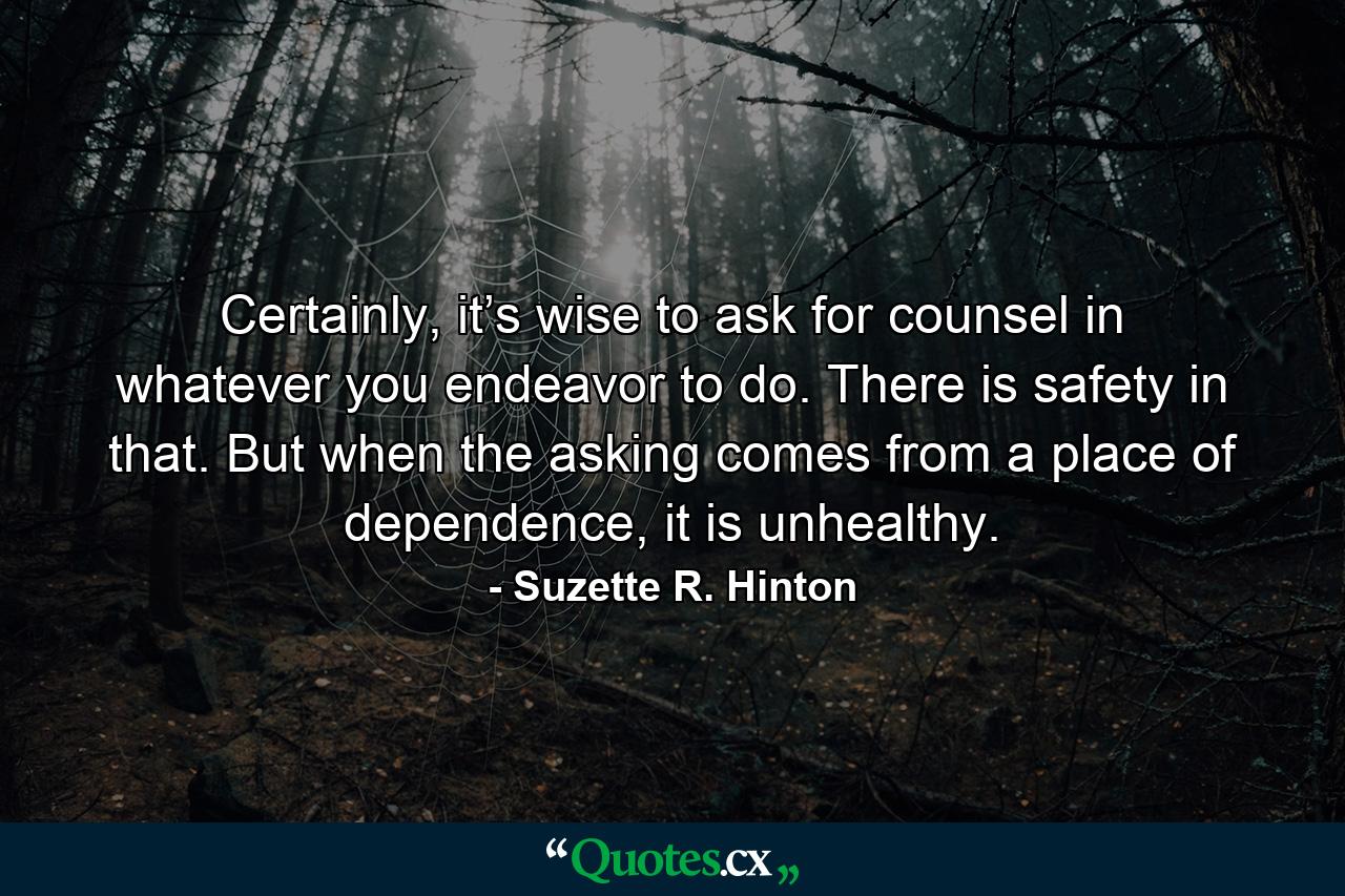 Certainly, it’s wise to ask for counsel in whatever you endeavor to do. There is safety in that. But when the asking comes from a place of dependence, it is unhealthy. - Quote by Suzette R. Hinton