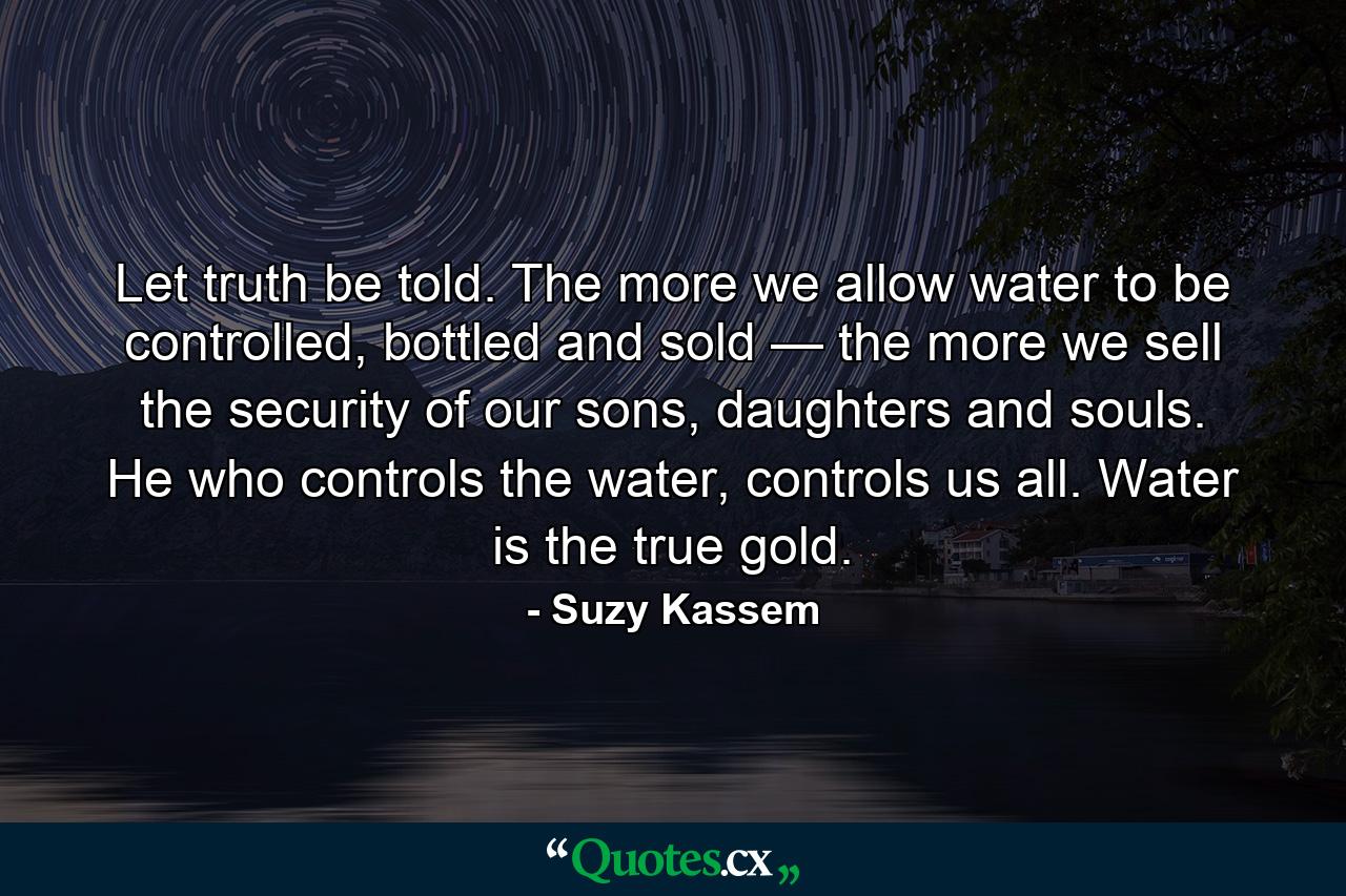 Let truth be told. The more we allow water to be controlled, bottled and sold — the more we sell the security of our sons, daughters and souls. He who controls the water, controls us all. Water is the true gold. - Quote by Suzy Kassem