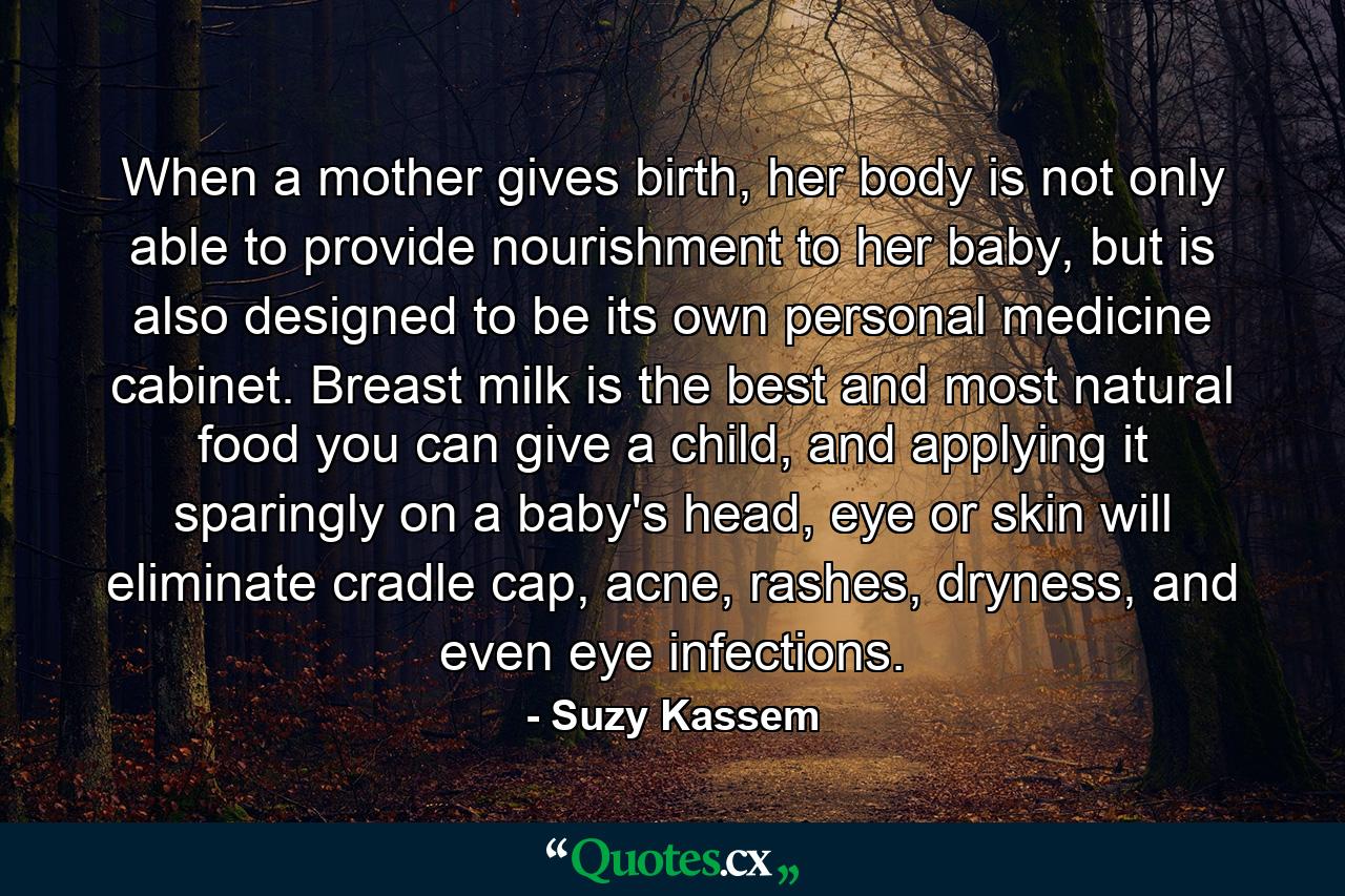 When a mother gives birth, her body is not only able to provide nourishment to her baby, but is also designed to be its own personal medicine cabinet. Breast milk is the best and most natural food you can give a child, and applying it sparingly on a baby's head, eye or skin will eliminate cradle cap, acne, rashes, dryness, and even eye infections. - Quote by Suzy Kassem