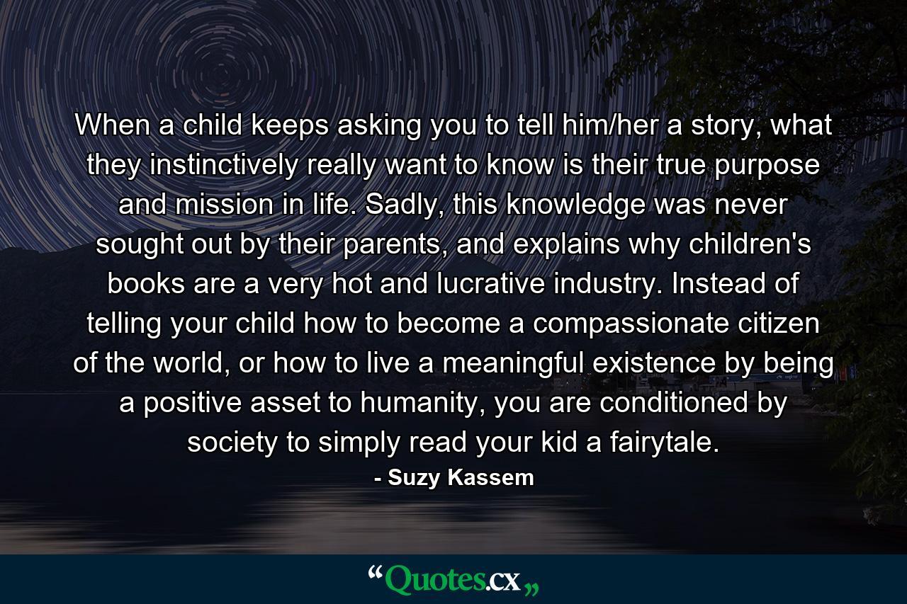 When a child keeps asking you to tell him/her a story, what they instinctively really want to know is their true purpose and mission in life. Sadly, this knowledge was never sought out by their parents, and explains why children's books are a very hot and lucrative industry. Instead of telling your child how to become a compassionate citizen of the world, or how to live a meaningful existence by being a positive asset to humanity, you are conditioned by society to simply read your kid a fairytale. - Quote by Suzy Kassem