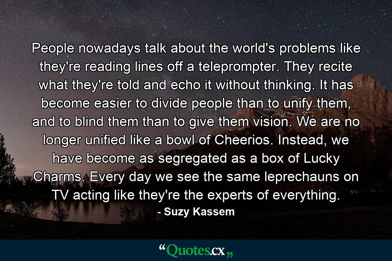 People nowadays talk about the world's problems like they're reading lines off a teleprompter. They recite what they're told and echo it without thinking. It has become easier to divide people than to unify them, and to blind them than to give them vision. We are no longer unified like a bowl of Cheerios. Instead, we have become as segregated as a box of Lucky Charms. Every day we see the same leprechauns on TV acting like they're the experts of everything. - Quote by Suzy Kassem