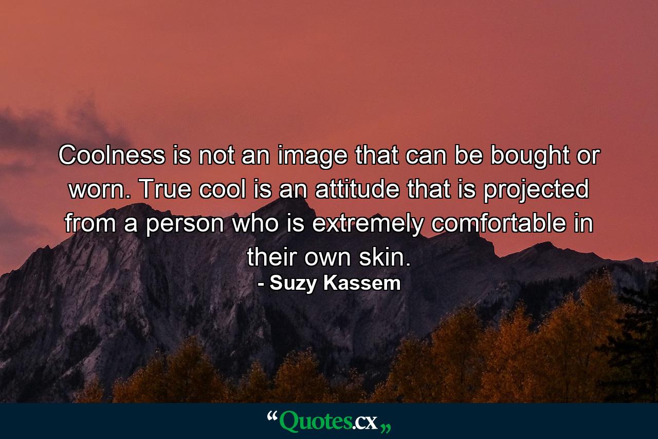 Coolness is not an image that can be bought or worn. True cool is an attitude that is projected from a person who is extremely comfortable in their own skin. - Quote by Suzy Kassem